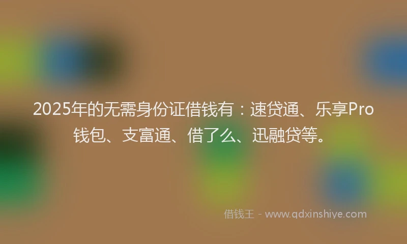 2025年的无需身份证借钱有：速贷通、乐享Pro钱包、支富通、借了么、迅融贷等。