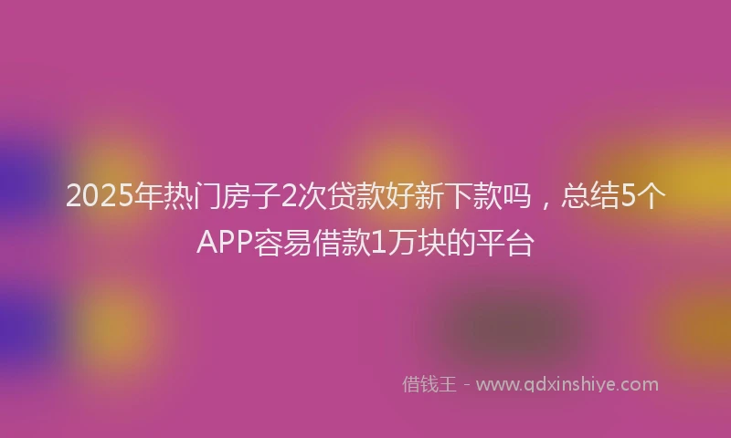 2025年热门房子2次贷款好新下款吗，总结5个APP容易借款1万块的平台