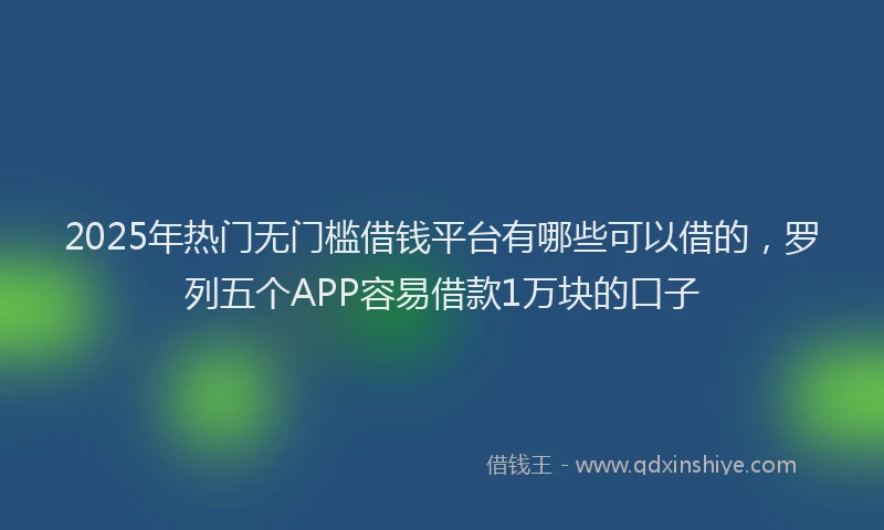 2025年热门无门槛借钱平台有哪些可以借的，罗列五个APP容易借款1万块的口子
