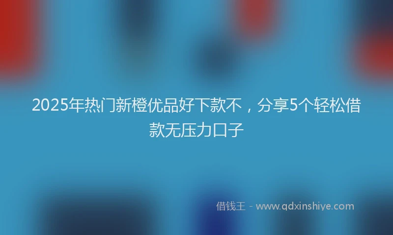 2025年热门新橙优品好下款不，分享5个轻松借款无压力口子