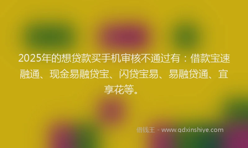 2025年的想贷款买手机审核不通过有：借款宝速融通、现金易融贷宝、闪贷宝易、易融贷通、宜享花等。