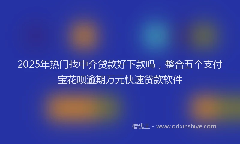 2025年热门找中介贷款好下款吗，整合五个支付宝花呗逾期万元快速贷款软件