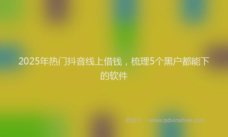 2025年热门抖音线上借钱，梳理5个黑户都能下的软件