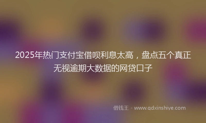 2025年热门支付宝借呗利息太高，盘点五个真正无视逾期大数据的网贷口子