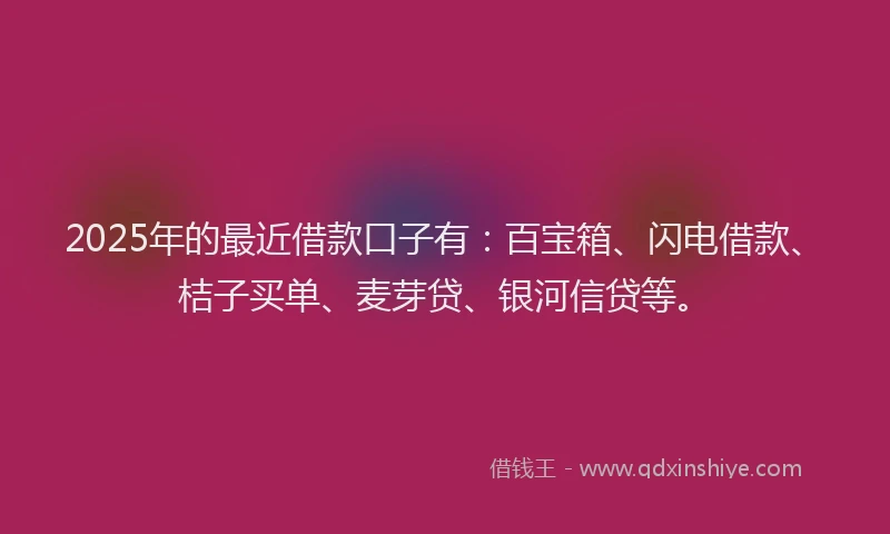 2025年的最近借款口子有：百宝箱、闪电借款、桔子买单、麦芽贷、银河信贷等。