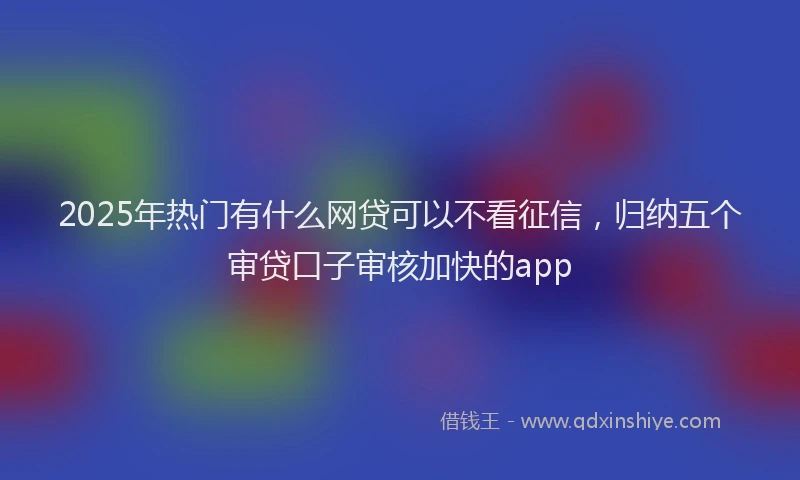 2025年热门有什么网贷可以不看征信，归纳五个审贷口子审核加快的app