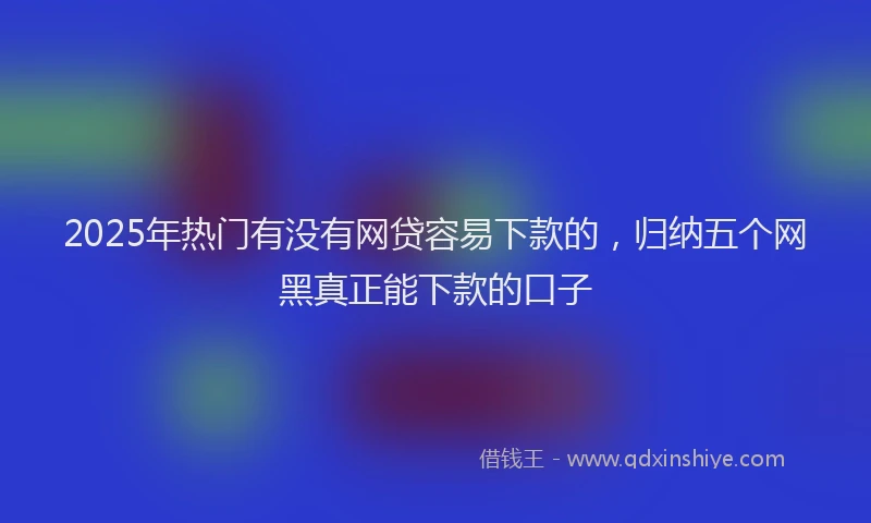 2025年热门有没有网贷容易下款的，归纳五个网黑真正能下款的口子