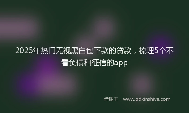 2025年热门无视黑白包下款的贷款，梳理5个不看负债和征信的app