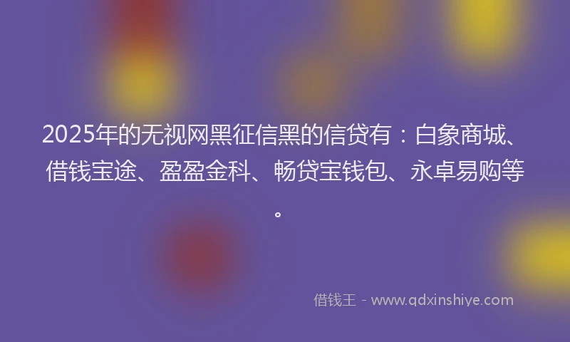 2025年的无视网黑征信黑的信贷有：白象商城、借钱宝途、盈盈金科、畅贷宝钱包、永卓易购等。
