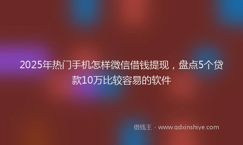 2025年热门手机怎样微信借钱提现，盘点5个贷款10万比较容易的软件