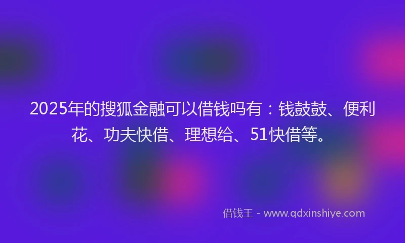 2025年的搜狐金融可以借钱吗有：钱鼓鼓、便利花、功夫快借、理想给、51快借等。