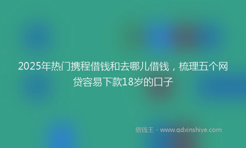 2025年热门携程借钱和去哪儿借钱，梳理五个网贷容易下款18岁的口子