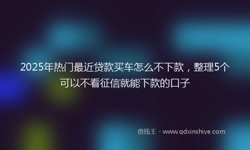 2025年热门最近贷款买车怎么不下款，整理5个可以不看征信就能下款的口子