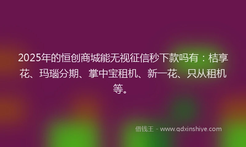2025年的恒创商城能无视征信秒下款吗有：桔享花、玛瑙分期、掌中宝租机、新一花、只从租机等。