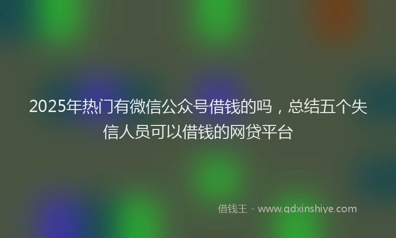 2025年热门有微信公众号借钱的吗，总结五个失信人员可以借钱的网贷平台