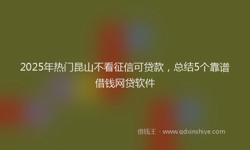 2025年热门昆山不看征信可贷款，总结5个靠谱借钱网贷软件