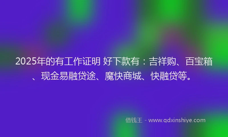 2025年的有工作证明 好下款有：吉祥购、百宝箱、现金易融贷途、魔快商城、快融贷等。