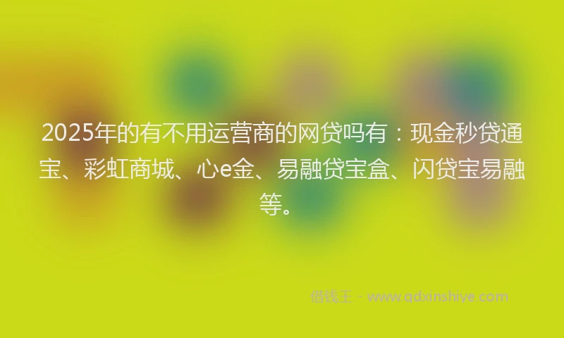 2025年的有不用运营商的网贷吗有：现金秒贷通宝、彩虹商城、心e金、易融贷宝盒、闪贷宝易融等。