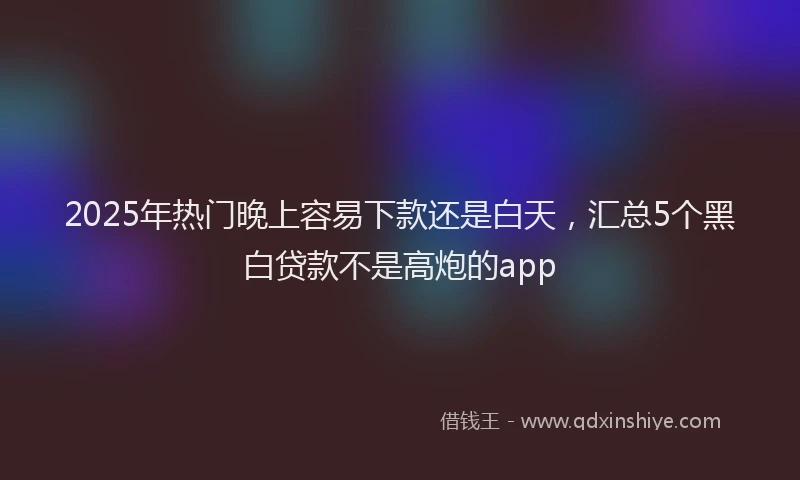 2025年热门晚上容易下款还是白天，汇总5个黑白贷款不是高炮的app