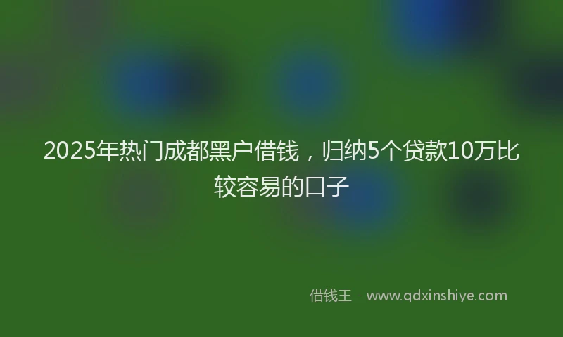 2025年热门成都黑户借钱，归纳5个贷款10万比较容易的口子