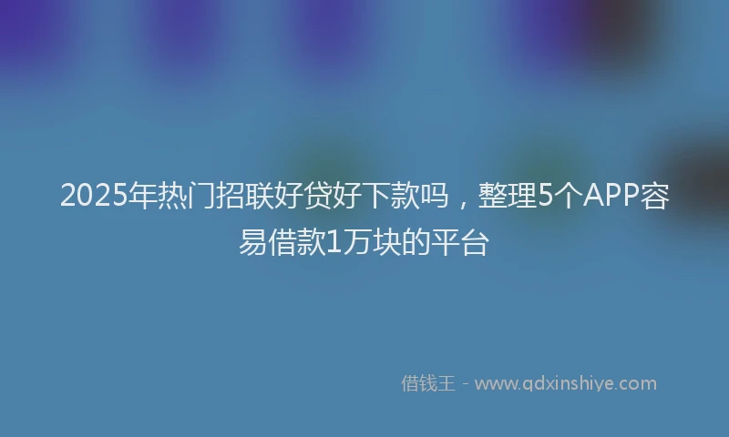 2025年热门招联好贷好下款吗，整理5个APP容易借款1万块的平台