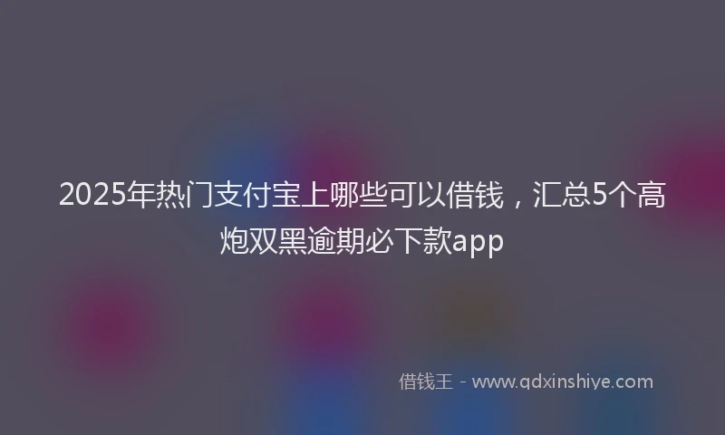 2025年热门支付宝上哪些可以借钱，汇总5个高炮双黑逾期必下款app