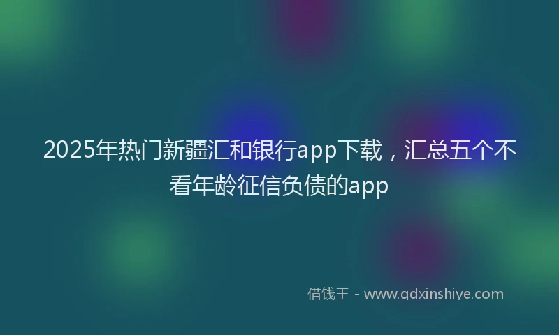 2025年热门新疆汇和银行app下载，汇总五个不看年龄征信负债的app