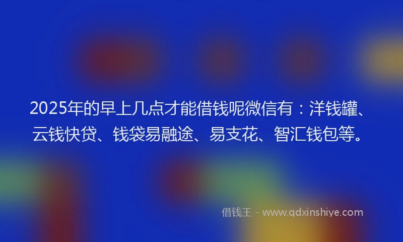 2025年的早上几点才能借钱呢微信有：洋钱罐、云钱快贷、钱袋易融途、易支花、智汇钱包等。