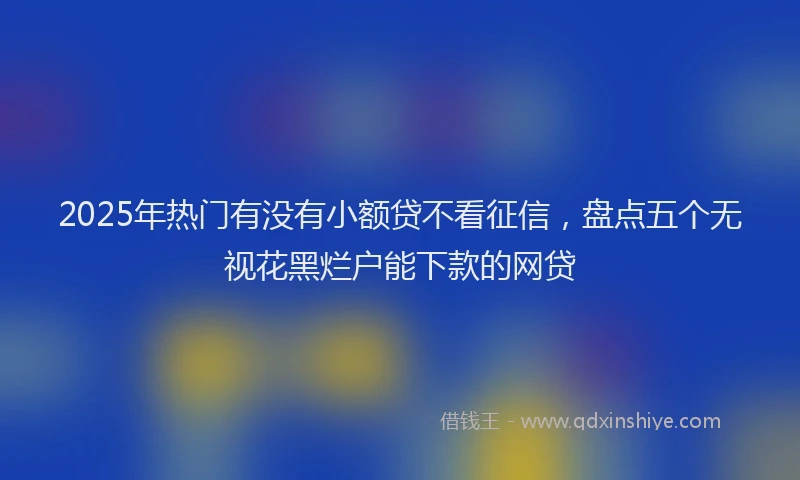 2025年热门有没有小额贷不看征信，盘点五个无视花黑烂户能下款的网贷