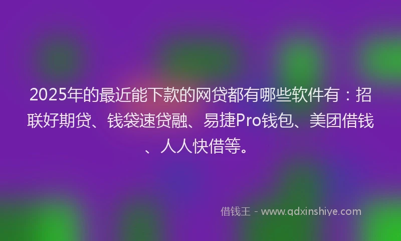 2025年的最近能下款的网贷都有哪些软件有：招联好期贷、钱袋速贷融、易捷Pro钱包、美团借钱、人人快借等。