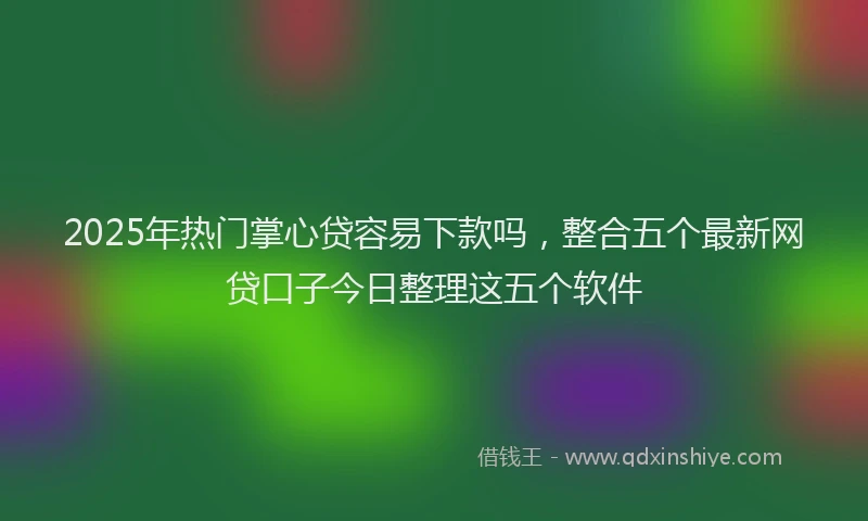 2025年热门掌心贷容易下款吗，整合五个最新网贷口子今日整理这五个软件