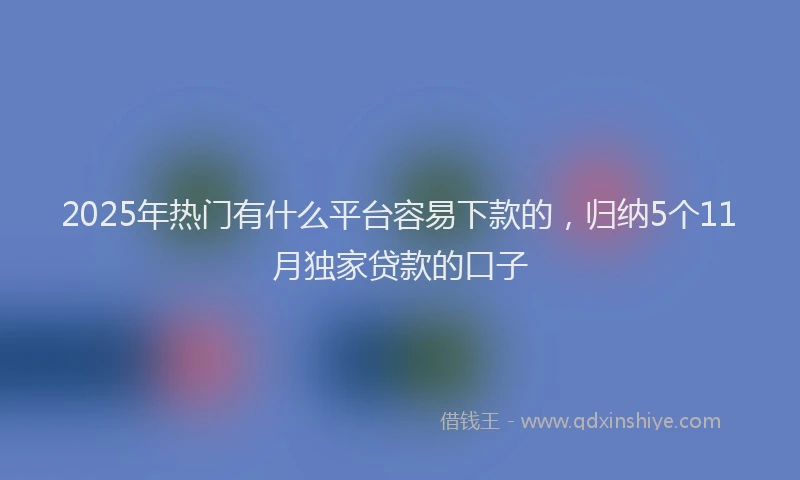 2025年热门有什么平台容易下款的，归纳5个11月独家贷款的口子