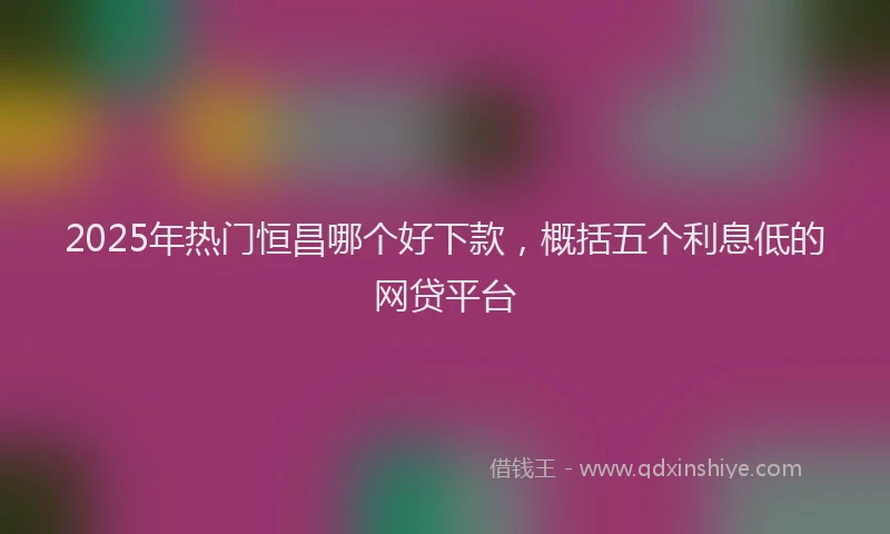 2025年热门恒昌哪个好下款，概括五个利息低的网贷平台