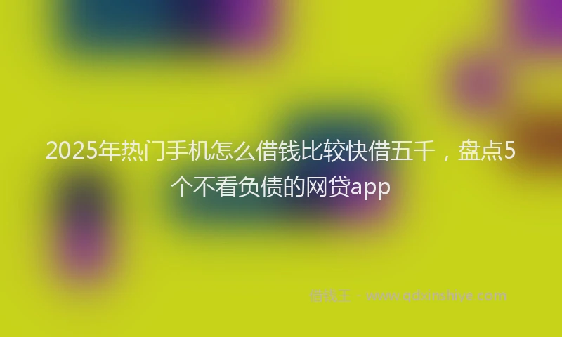 2025年热门手机怎么借钱比较快借五千，盘点5个不看负债的网贷app