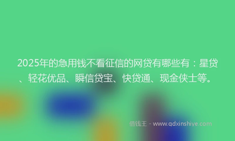 2025年的急用钱不看征信的网贷有哪些有：星贷、轻花优品、瞬信贷宝、快贷通、现金侠士等。