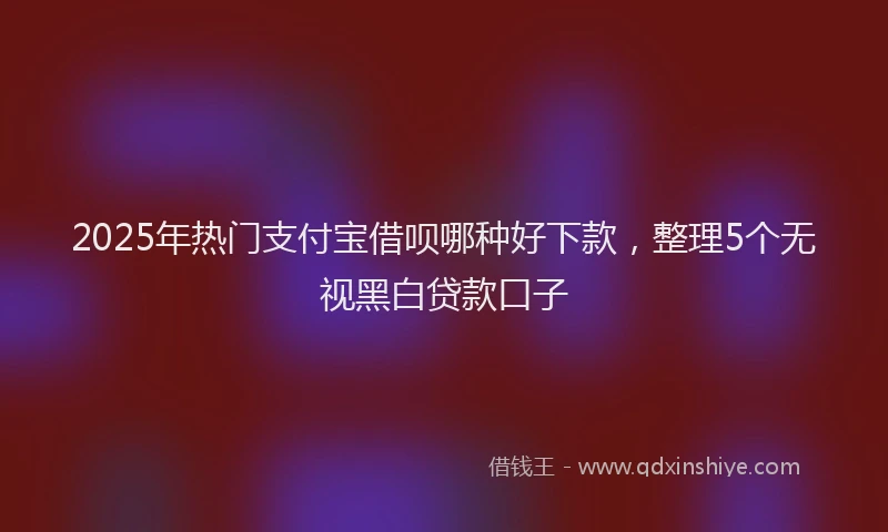 2025年热门支付宝借呗哪种好下款，整理5个无视黑白贷款口子
