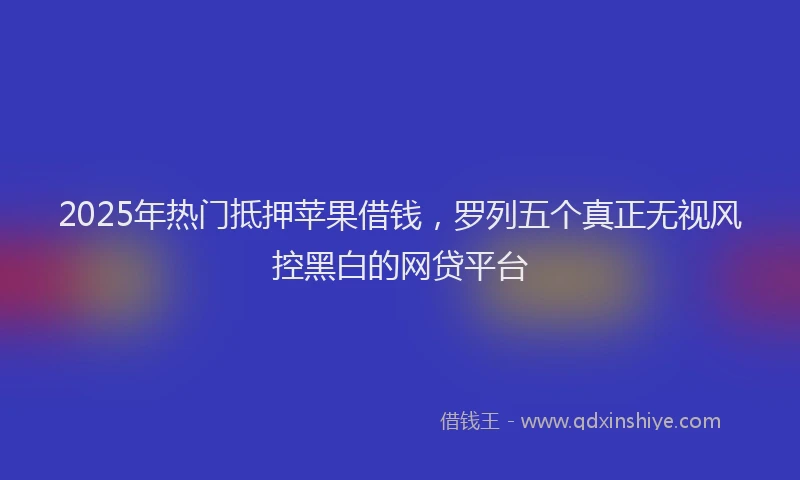 2025年热门抵押苹果借钱，罗列五个真正无视风控黑白的网贷平台