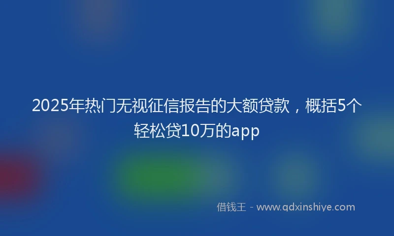 2025年热门无视征信报告的大额贷款，概括5个轻松贷10万的app
