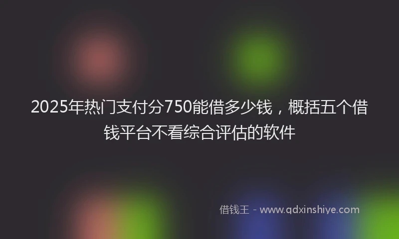 2025年热门支付分750能借多少钱，概括五个借钱平台不看综合评估的软件