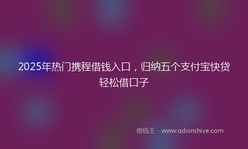 2025年热门携程借钱入口，归纳五个支付宝快贷轻松借口子