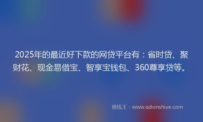 2025年的最近好下款的网贷平台有：省时贷、聚财花、现金易借宝、智享宝钱包、360尊享贷等。