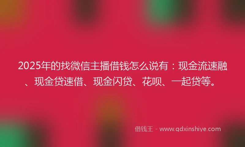 2025年的找微信主播借钱怎么说有：现金流速融、现金贷速借、现金闪贷、花呗、一起贷等。
