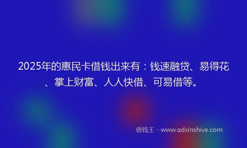 2025年的惠民卡借钱出来有：钱速融贷、易得花、掌上财富、人人快借、可易借等。