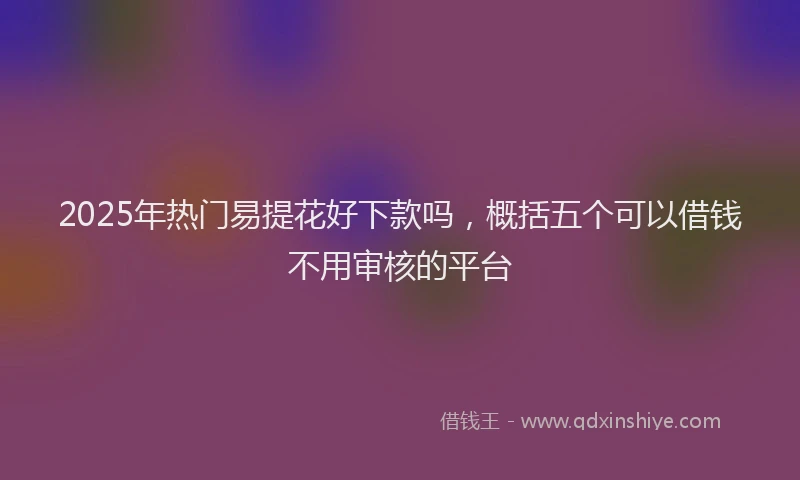 2025年热门易提花好下款吗，概括五个可以借钱不用审核的平台