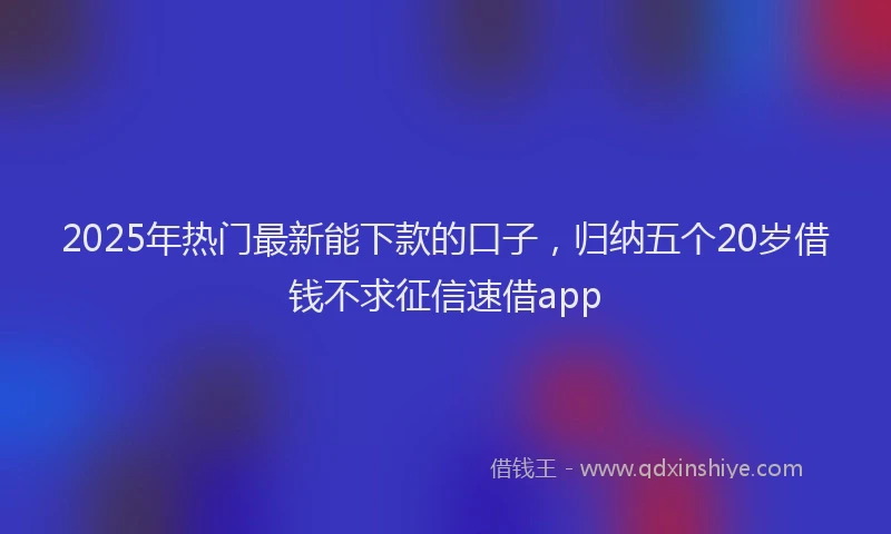 2025年热门最新能下款的口子，归纳五个20岁借钱不求征信速借app