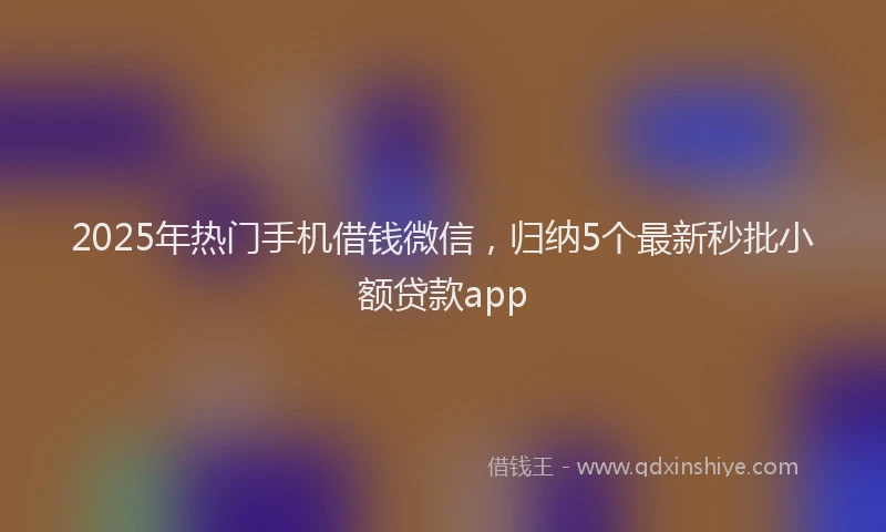 2025年热门手机借钱微信，归纳5个最新秒批小额贷款app