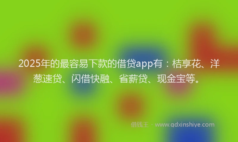 2025年的最容易下款的借贷app有：桔享花、洋葱速贷、闪借快融、省薪贷、现金宝等。