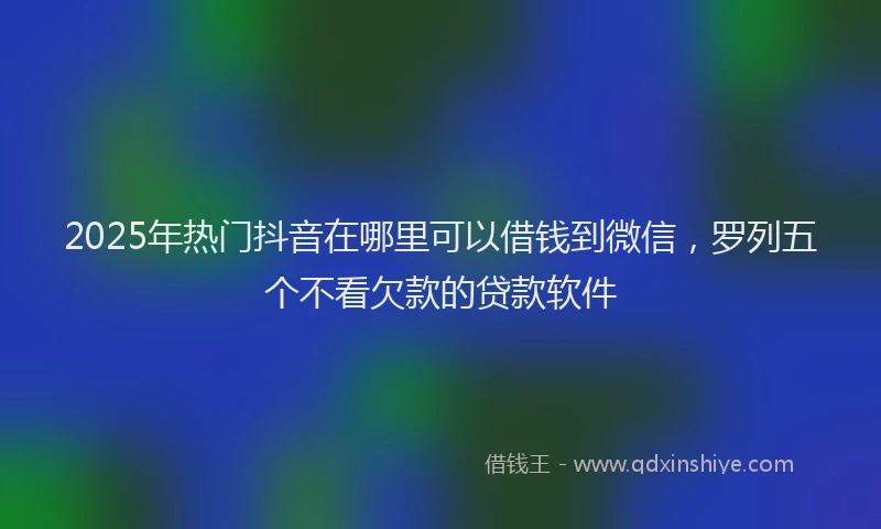 2025年热门抖音在哪里可以借钱到微信，罗列五个不看欠款的贷款软件