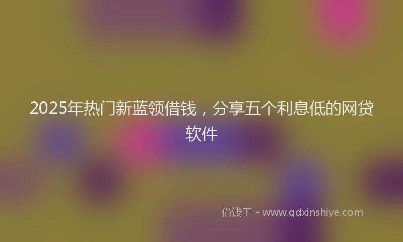 2025年热门新蓝领借钱，分享五个利息低的网贷软件