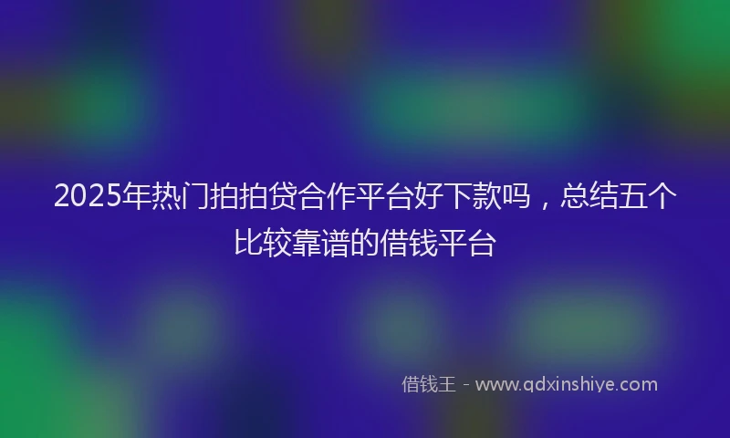 2025年热门拍拍贷合作平台好下款吗，总结五个比较靠谱的借钱平台